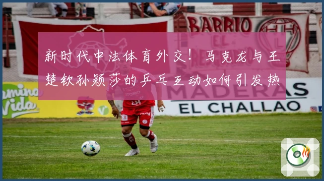 新时代中法体育外交！马克龙与王楚钦孙颖莎的乒乓互动如何引发热议？