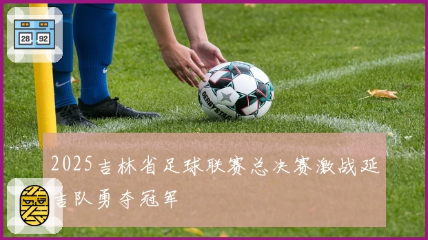 2025吉林省足球联赛总决赛激战延吉队勇夺冠军
