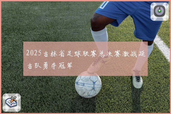 2025吉林省足球联赛总决赛激战延吉队勇夺冠军