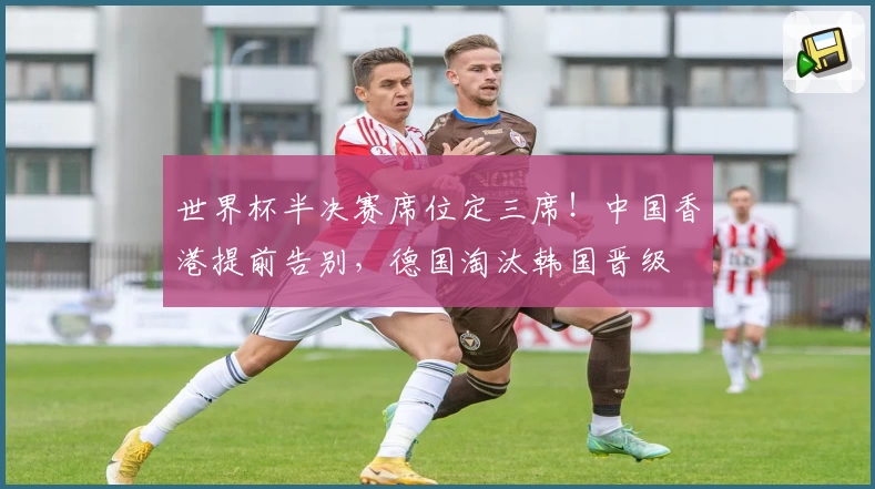 世界杯半决赛席位定三席！中国香港提前告别，德国淘汰韩国晋级