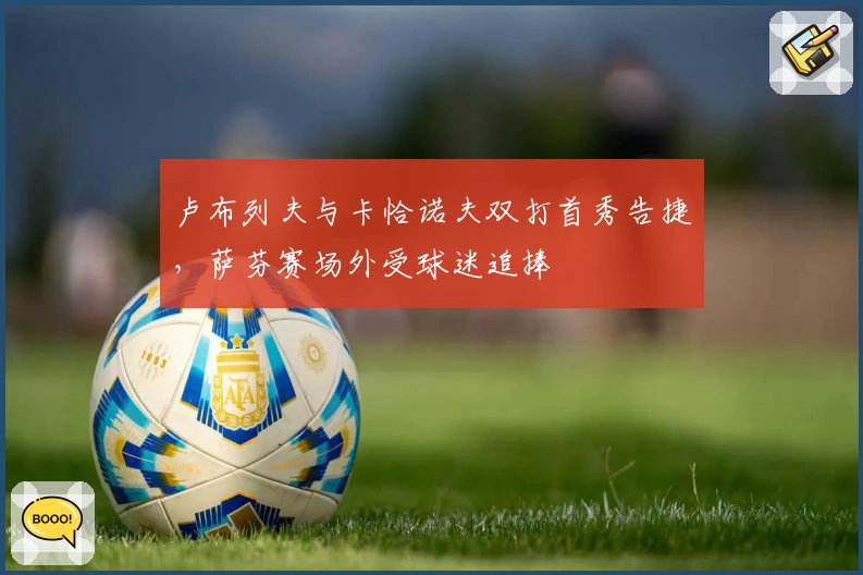 卢布列夫与卡恰诺夫双打首秀告捷，萨芬赛场外受球迷追捧