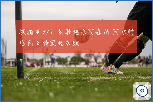 埃梅里妙计制胜绝杀阿森纳 阿尔特塔因坚持策略落败