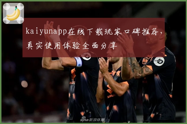 kaiyunapp在线下载玩家口碑推荐，真实使用体验全面分享