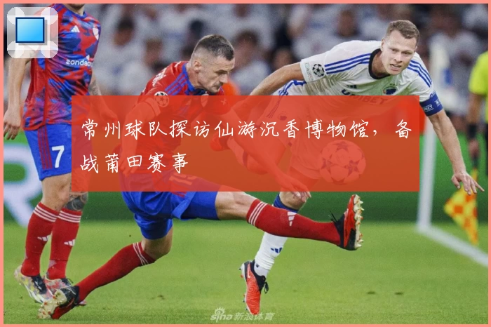 常州球队探访仙游沉香博物馆，备战莆田赛事