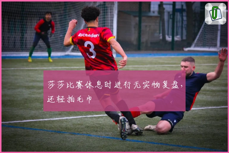 莎莎比赛休息时进行无实物复盘，还轻拍毛巾