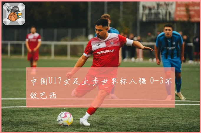 中国U17女足止步世界杯八强 0-3不敌巴西