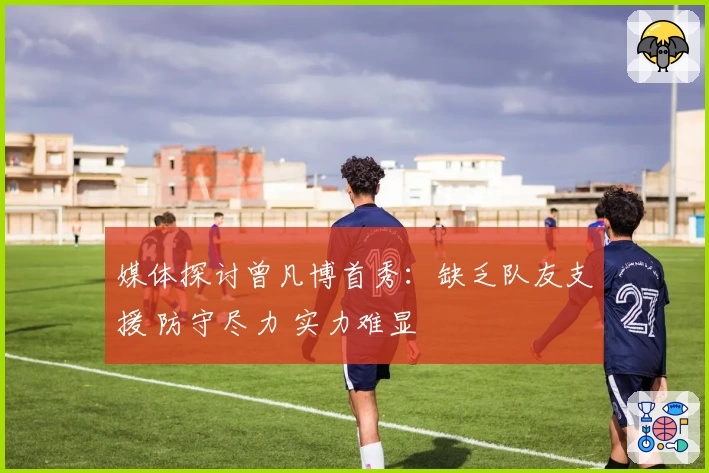 媒体探讨曾凡博首秀：缺乏队友支援 防守尽力 实力难显