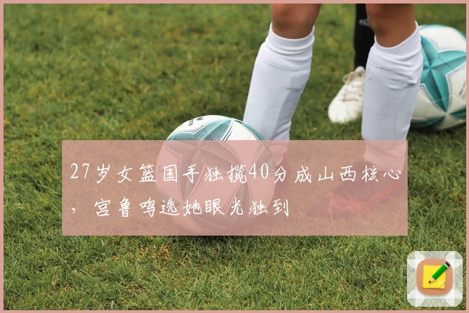 27岁女篮国手独揽40分成山西核心，宫鲁鸣选她眼光独到