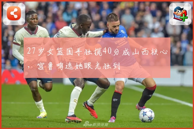 27岁女篮国手独揽40分成山西核心，宫鲁鸣选她眼光独到